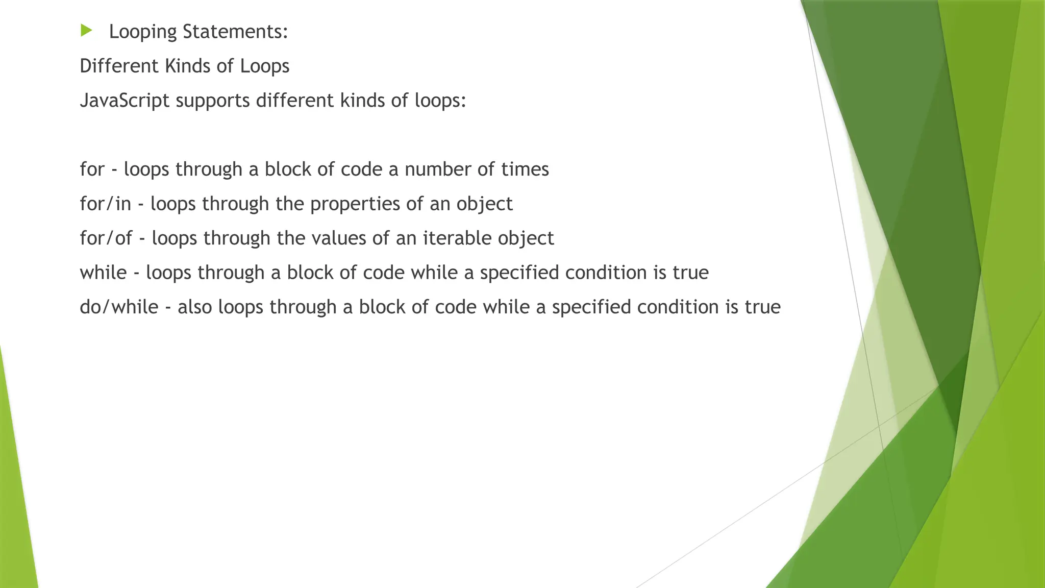  Looping Statements:
Different Kinds of Loops
JavaScript supports different kinds of loops:
for - loops through a block of code a number of times
for/in - loops through the properties of an object
for/of - loops through the values of an iterable object
while - loops through a block of code while a specified condition is true
do/while - also loops through a block of code while a specified condition is true
 