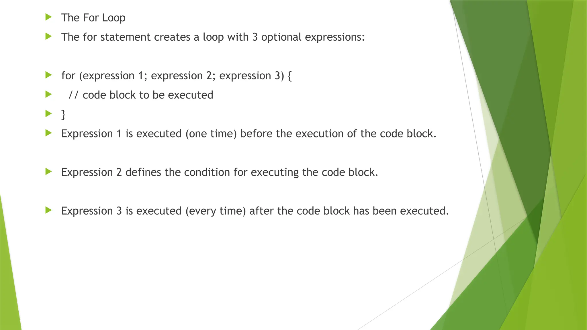  The For Loop
 The for statement creates a loop with 3 optional expressions:
 for (expression 1; expression 2; expression 3) {
 // code block to be executed
 }
 Expression 1 is executed (one time) before the execution of the code block.
 Expression 2 defines the condition for executing the code block.
 Expression 3 is executed (every time) after the code block has been executed.
 