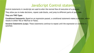 JavaScript Control statements
Control statements in JavaScript are used to alter the normal flow of execution of a program.
They allow you to make decisions, repeat code blocks, and jump to different parts of your code.
They are TWO Types
Conditional Statements: Based on an expression passed, a conditional statement makes a decision, which
results in either YES or NO(True or False).
Iterative Statements (Loop): These statements continue to repeat until the expression or condition is
satisfied.
 