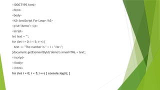<!DOCTYPE html>
<html>
<body>
<h2>JavaScript For Loop</h2>
<p id="demo"></p>
<script>
let text = "";
for (let i = 0; i < 5; i++) {
text += "The number is " + i + "<br>";
}document.getElementById("demo").innerHTML = text;
</script>
</body>
</html>
for (let i = 0; i < 5; i++) { console.log(i); }
 