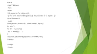FOR IN
<!DOCTYPE html>
<html>
<body>
<h2>JavaScript For In Loop</h2>
<p>The for in statement loops through the properties of an object:</p>
<p id="demo"></p>
<script>
const person = {fname:“RK", lname:“Reddy", age:31};
let txt = "";
for (let x in person) {
txt += person[x] + " ";
}
document.getElementById("demo").innerHTML = txt;
</script>
</body>
</html>
 