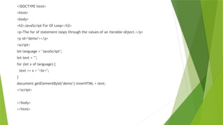 <!DOCTYPE html>
<html>
<body>
<h2>JavaScript For Of Loop</h2>
<p>The for of statement loops through the values of an iterable object.</p>
<p id="demo"></p>
<script>
let language = "JavaScript";
let text = "";
for (let x of language) {
text += x + "<br>";
}
document.getElementById("demo").innerHTML = text;
</script>
</body>
</html>
 