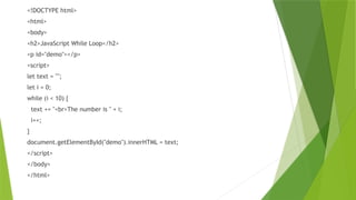 <!DOCTYPE html>
<html>
<body>
<h2>JavaScript While Loop</h2>
<p id="demo"></p>
<script>
let text = "";
let i = 0;
while (i < 10) {
text += "<br>The number is " + i;
i++;
}
document.getElementById("demo").innerHTML = text;
</script>
</body>
</html>
 