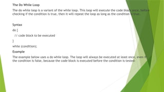 The Do While Loop
The do while loop is a variant of the while loop. This loop will execute the code block once, before
checking if the condition is true, then it will repeat the loop as long as the condition is true.
Syntax
do {
// code block to be executed
}
while (condition);
Example
The example below uses a do while loop. The loop will always be executed at least once, even if
the condition is false, because the code block is executed before the condition is tested:
 