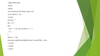 <!DOCTYPE html>
<html>
<body>
<h2>JavaScript Do While Loop</h2>
<p id="demo"></p>
<script>
let text = ""
let i = 0;
do {
text += "<br>The number is " + i;
i++;
}
while (i < 10);
document.getElementById("demo").innerHTML = text;
</script>
</body>
</html>
 