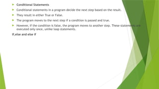  Conditional Statements
 Conditional statements in a program decide the next step based on the result.
 They result in either True or False.
 The program moves to the next step if a condition is passed and true.
 However, if the condition is false, the program moves to another step. These statements are
executed only once, unlike loop statements.
If,else and else if
 