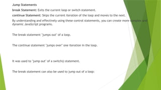 Jump Statements
break Statement: Exits the current loop or switch statement.
continue Statement: Skips the current iteration of the loop and moves to the next.
By understanding and effectively using these control statements, you can create more complex and
dynamic JavaScript programs.
The break statement "jumps out" of a loop.
The continue statement "jumps over" one iteration in the loop.
It was used to "jump out" of a switch() statement.
The break statement can also be used to jump out of a loop:
 