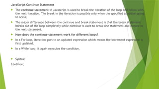 JavaScript Continue Statement
 The continue statement in Javascript is used to break the iteration of the loop and follow with
the next iteration. The break in the iteration is possible only when the specified condition going
to occur.
 The major difference between the continue and break statement is that the break statement
breaks out of the loop completely while continue is used to break one statement and iterate to
the next statement.
 How does the continue statement work for different loops?
 In a For loop, iteration goes to an updated expression which means the increment expression is
first updated.
 In a While loop, it again executes the condition.
 Syntax:
Continue;
 