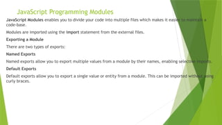 JavaScript Programming Modules
JavaScript Modules enables you to divide your code into multiple files which makes it easier to maintain a
code-base.
Modules are imported using the import statement from the external files.
Exporting a Module
There are two types of exports:
Named Exports
Named exports allow you to export multiple values from a module by their names, enabling selective imports.
Default Exports
Default exports allow you to export a single value or entity from a module. This can be imported without using
curly braces.
 