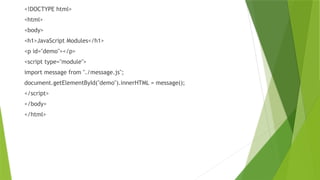 <!DOCTYPE html>
<html>
<body>
<h1>JavaScript Modules</h1>
<p id="demo"></p>
<script type="module">
import message from "./message.js";
document.getElementById("demo").innerHTML = message();
</script>
</body>
</html>
 