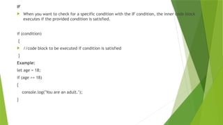 IF
 When you want to check for a specific condition with the IF condition, the inner code block
executes if the provided condition is satisfied.
if (condition)
{
 //code block to be executed if condition is satisfied
}
Example:
let age = 18;
if (age >= 18)
{
console.log("You are an adult.");
}
 