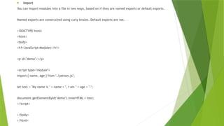  Import
You can import modules into a file in two ways, based on if they are named exports or default exports.
Named exports are constructed using curly braces. Default exports are not.
<!DOCTYPE html>
<html>
<body>
<h1>JavaScript Modules</h1>
<p id="demo"></p>
<script type="module">
import { name, age } from "./person.js";
let text = "My name is " + name + ", I am " + age + ".";
document.getElementById("demo").innerHTML = text;
</script>
</body>
</html>
 