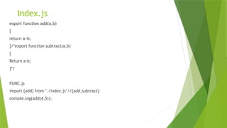 Index.js
export function add(a,b)
{
return a+b;
}/*export function subtract(a,b)
{
Return a-b;
}*/
FUNC.js
import {add} from ‘./index.js’//{add,subtract}
console.log(add(4,5));
 