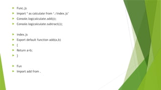  Func.js
 Import * as calculate from ‘./index.js’
 Console.log(calculate.add());
 Console.log(calculate.subtract());
 index.js
 Export default function add(a,b)
 {
 Return a+b;
 }
 Fun
 Import add from .
 