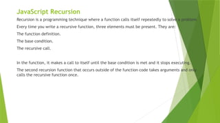 JavaScript Recursion
Recursion is a programming technique where a function calls itself repeatedly to solve a problem
Every time you write a recursive function, three elements must be present. They are:
The function definition.
The base condition.
The recursive call.
In the function, it makes a call to itself until the base condition is met and it stops executing.
The second recursion function that occurs outside of the function code takes arguments and only
calls the recursive function once.
 