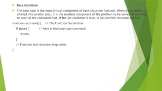  Base Condition
 The base case is the most critical component of each recursive function. When the problem is
divided into smaller jobs, it is the smallest component of the problem to be solved. It can also
be seen as the command that, if the set condition is true, it can end the recursion process.
function recursion() { // The Function Declaration
if (true) { // here is the base case command
return;
}
// Function and recursive step codes
}
 