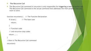 The Recursive Call
 The Recursive Call command in recursion is only responsible for triggering a new recursive call.
The Recursive Call command is the actual command that addresses the main problem that you
want to solve.
function recursion() { // The Function Declaration
if (true) { // The base case
return;
}
// Function code
// and recursive step codes
return ... ;
}
//Here is The Recursive Call command
recursion()
 