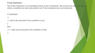 if-else Statement:
The If-Else Statement is an extended version of the If statement. We use this one when we want to
check a condition we want and another one if the evaluation turns out otherwise.
if (condition)
{
// code to be executed if the condition is true
}
Else
{ // code to be executed if the condition is false
}
 
