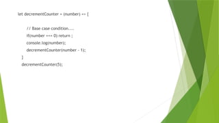 let decrementCounter = (number) => {
// Base case condition....
if(number === 0) return ;
console.log(number);
decrementCounter(number - 1);
}
decrementCounter(5);
 