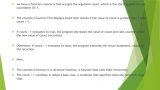  we have a function counter() that accepts the argument count, which is the starting point for our
countdown till 1.
 The counter() function first displays count then checks if the value of count is greater than 1 with
count > 1.
 If count > 1 evaluates to true, the program decreases the value of count and calls counter() with
the new value of count (recursion).
 Otherwise, if count > 1 evaluates to false, the program executes the return statement, stopping
the recursion.
 Here,
 The counter() function is a recursive function, a function that calls itself recursively.
 The count > 1 condition is called a base case, a condition that specifies when the recursion must
stop.
 