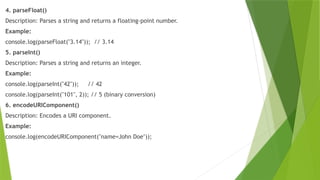 4. parseFloat()
Description: Parses a string and returns a floating-point number.
Example:
console.log(parseFloat("3.14")); // 3.14
5. parseInt()
Description: Parses a string and returns an integer.
Example:
console.log(parseInt("42")); // 42
console.log(parseInt("101", 2)); // 5 (binary conversion)
6. encodeURIComponent()
Description: Encodes a URI component.
Example:
console.log(encodeURIComponent("name=John Doe"));
 