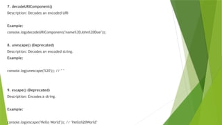 7. decodeURIComponent()
Description: Decodes an encoded URI
Example:
console.log(decodeURIComponent("name%3DJohn%20Doe"));
8. unescape() (Deprecated)
Description: Decodes an encoded string.
Example:
console.log(unescape('%20')); // " "
9. escape() (Deprecated)
Description: Encodes a string.
Example:
console.log(escape("Hello World")); // "Hello%20World"
 