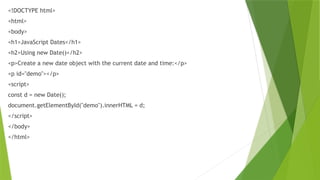 <!DOCTYPE html>
<html>
<body>
<h1>JavaScript Dates</h1>
<h2>Using new Date()</h2>
<p>Create a new date object with the current date and time:</p>
<p id="demo"></p>
<script>
const d = new Date();
document.getElementById("demo").innerHTML = d;
</script>
</body>
</html>
 