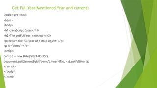 Get Full Year(Mentioned Year and current)
<!DOCTYPE html>
<html>
<body>
<h1>JavaScript Dates</h1>
<h2>The getFullYear() Method</h2>
<p>Return the full year of a date object:</p>
<p id="demo"></p>
<script>
const d = new Date("2021-03-25")
document.getElementById("demo").innerHTML = d.getFullYear();
</script>
</body>
</html>
 