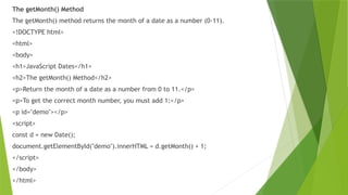 The getMonth() Method
The getMonth() method returns the month of a date as a number (0-11).
<!DOCTYPE html>
<html>
<body>
<h1>JavaScript Dates</h1>
<h2>The getMonth() Method</h2>
<p>Return the month of a date as a number from 0 to 11.</p>
<p>To get the correct month number, you must add 1:</p>
<p id="demo"></p>
<script>
const d = new Date();
document.getElementById("demo").innerHTML = d.getMonth() + 1;
</script>
</body>
</html>
 