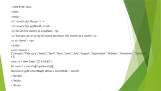 <!DOCTYPE html>
<html>
<body>
<h1>JavaScript Dates</h1>
<h2>JavaScript getMonth()</h2>
<p>Return the month as a number.</p>
<p>You can use an array of names to return the month as a name:</p>
<p id="demo"></p>
<script>
const months =
["January","February","March","April","May","June","July","August","September","October","November","Decembe
r"];
const d = new Date("2021-03-25");
let month = months[d.getMonth()];
document.getElementById("demo").innerHTML = month;
</script>
</body>
</html>
 