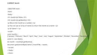 CURRENT Month
<!DOCTYPE html>
<html>
<body>
<h1>JavaScript Dates</h1>
<h2>JavaScript getMonth()</h2>
<p>Return the month as a number.</p>
<p>You can use an array of names to return the month as a name:</p>
<p id="demo"></p>
<script>
const months =
["January","February","March","April","May","June","July","August","September","October","November","December"];
const d = new Date();
let month = months[d.getMonth()];
document.getElementById("demo").innerHTML = month;
</script>
</body>
</html>
 