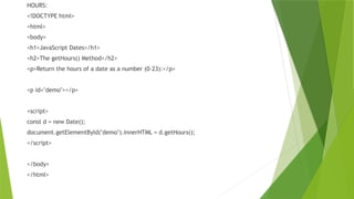 HOURS:
<!DOCTYPE html>
<html>
<body>
<h1>JavaScript Dates</h1>
<h2>The getHours() Method</h2>
<p>Return the hours of a date as a number (0-23):</p>
<p id="demo"></p>
<script>
const d = new Date();
document.getElementById("demo").innerHTML = d.getHours();
</script>
</body>
</html>
 
