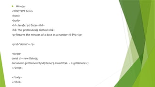  Minutes:
<!DOCTYPE html>
<html>
<body>
<h1>JavaScript Dates</h1>
<h2>The getMinutes() Method</h2>
<p>Returns the minutes of a date as a number (0-59):</p>
<p id="demo"></p>
<script>
const d = new Date();
document.getElementById("demo").innerHTML = d.getMinutes();
</script>
</body>
</html>
 