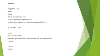 SECONDS:
<!DOCTYPE html>
<html>
<body>
<h1>JavaScript Dates</h1>
<h2>The getSeconds() Method</h2>
<p>Return the seconds of a date as a number (0-59):</p>
<p id="demo"></p>
<script>
const d = new Date();
document.getElementById("demo").innerHTML = d.getSeconds();
</script>
</body>
</html>
 