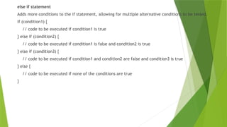 else if statement
Adds more conditions to the if statement, allowing for multiple alternative conditions to be tested.
if (condition1) {
// code to be executed if condition1 is true
} else if (condition2) {
// code to be executed if condition1 is false and condition2 is true
} else if (condition3) {
// code to be executed if condition1 and condition2 are false and condition3 is true
} else {
// code to be executed if none of the conditions are true
}
 