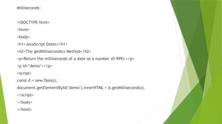 Milliseconds:
<!DOCTYPE html>
<html>
<body>
<h1>JavaScript Dates</h1>
<h2>The getMilliseconds() Method</h2>
<p>Return the milliseconds of a date as a number (0-999):</p>
<p id="demo"></p>
<script>
const d = new Date();
document.getElementById("demo").innerHTML = d.getMilliseconds();
</script>
</body>
</html>
 