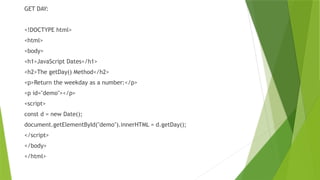 GET DAY:
<!DOCTYPE html>
<html>
<body>
<h1>JavaScript Dates</h1>
<h2>The getDay() Method</h2>
<p>Return the weekday as a number:</p>
<p id="demo"></p>
<script>
const d = new Date();
document.getElementById("demo").innerHTML = d.getDay();
</script>
</body>
</html>
 