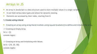 Arrays in JS
 An array in JavaScript is a data structure used to store multiple values in a single variable.
 It can hold various data types and allows for dynamic resizing.
 Elements are accessed by their index, starting from 0.
1. Create using Literal
 Creating an array using array literal involves using square brackets [] to define and initialize the array.
// Creating an Empty Array
let a = [];
console.log(a);
// Creating an Array and Initializing with Values
let b = [10, 20, 30];
console.log(b);
 