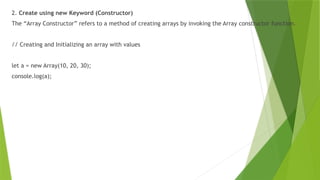 2. Create using new Keyword (Constructor)
The “Array Constructor” refers to a method of creating arrays by invoking the Array constructor function.
// Creating and Initializing an array with values
let a = new Array(10, 20, 30);
console.log(a);
 