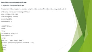 Basic Operations on JavaScript Arrays
1. Accessing Elements of an Array
Any element in the array can be accessed using the index number. The index in the arrays starts with 0.
// Creating an Array and Initializing with Values
let a = ["HTML", "CSS", "JS"];
// Accessing Array Elements
console.log(a[0]);
console.log(a[1]);
<!DOCTYPE html>
<html>
<body>
<h1>JavaScript Arrays</h1>
<p id="demo"></p>
<script>
const cars = ["Saab", "Volvo", "BMW"];
document.getElementById("demo").innerHTML = cars;
</script>
</body>
</html>
 