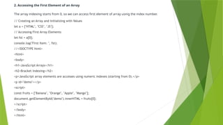 2. Accessing the First Element of an Array
The array indexing starts from 0, so we can access first element of array using the index number.
// Creating an Array and Initializing with Values
let a = ["HTML", "CSS", "JS"];
// Accessing First Array Elements
let fst = a[0];
console.log("First Item: ", fst);
//<!DOCTYPE html>
<html>
<body>
<h1>JavaScript Arrays</h1>
<h2>Bracket Indexing</h2>
<p>JavaScript array elements are accesses using numeric indexes (starting from 0).</p>
<p id="demo"></p>
<script>
const fruits = ["Banana", "Orange", "Apple", "Mango"];
document.getElementById("demo").innerHTML = fruits[0];
</script>
</body>
</html>
 