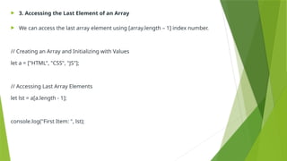  3. Accessing the Last Element of an Array
 We can access the last array element using [array.length – 1] index number.
// Creating an Array and Initializing with Values
let a = ["HTML", "CSS", "JS"];
// Accessing Last Array Elements
let lst = a[a.length - 1];
console.log("First Item: ", lst);
 