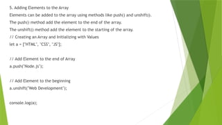 5. Adding Elements to the Array
Elements can be added to the array using methods like push() and unshift().
The push() method add the element to the end of the array.
The unshift() method add the element to the starting of the array.
// Creating an Array and Initializing with Values
let a = ["HTML", "CSS", "JS"];
// Add Element to the end of Array
a.push("Node.js");
// Add Element to the beginning
a.unshift("Web Development");
console.log(a);
 