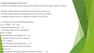 6. Removing Elements from an Array
To remove the elements from an array we have different methods like pop(), shift(), or splice().
The pop() method removes an element from the last index of the array.
The shift() method removes the element from the first index of the array.
The splice() method removes or replaces the element from the array.
// Creating an Array and Initializing with Values
let a = ["HTML", "CSS", "JS"];
console.log("Original Array: " + a);
// Removes and returns the last element
let lst = a.pop();
console.log("After Removing the last: " + a);
// Removes and returns the first element
let fst = a.shift();
console.log("After Removing the First: " + a);
// Removes 2 elements starting from index 1
a.splice(1, 2);
console.log("After Removing 2 elements starting from index 1: " + a);
 