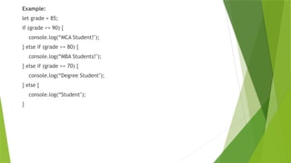 Example:
let grade = 85;
if (grade >= 90) {
console.log(“MCA Student!");
} else if (grade >= 80) {
console.log(“MBA Students!");
} else if (grade >= 70) {
console.log(“Degree Student");
} else {
console.log(“Student");
}
 