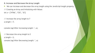 8. Increase and Decrease the Array Length
 We can increase and decrease the array length using the JavaScript length property.
// Creating an Array and Initializing with Values
let a = ["HTML", "CSS", "JS"]
// Increase the array length to 7
a.length = 7;
console.log("After Increasing Length: ", a);
// Decrease the array length to 2
a.length = 2;
console.log("After Decreasing Length: ", a)
 