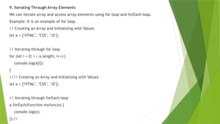 9. Iterating Through Array Elements
We can iterate array and access array elements using for loop and forEach loop.
Example: It is an example of for loop.
// Creating an Array and Initializing with Values
let a = ["HTML", "CSS", "JS"];
// Iterating through for loop
for (let i = 0; i < a.length; i++) {
console.log(a[i])
}
//// Creating an Array and Initializing with Values
let a = ["HTML", "CSS", "JS"];
// Iterating through forEach loop
a.forEach(function myfunc(x) {
console.log(x);
});//
 