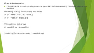 10. Array Concatenation
 Combine two or more arrays using the concat() method. It returns new array containing joined arrays
elements.
// Creating an Array and Initializing with Values
let a = ["HTML", "CSS", "JS", "React"];
let b = ["Node.js", "Expess.js"];
// Concatenate both arrays
let concateArray = a.concat(b);
console.log("Concatenated Array: ", concateArray);
 