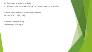 11. Conversion of an Array to String
 We have a builtin method toString() to converts an array to a string.
// Creating an Array and Initializing with Values
let a = ["HTML", "CSS", "JS"];
// Convert array ot String
console.log(a.toString());
 