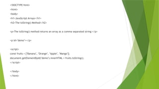 <!DOCTYPE html>
<html>
<body>
<h1>JavaScript Arrays</h1>
<h2>The toString() Method</h2>
<p>The toString() method returns an array as a comma separated string:</p>
<p id="demo"></p>
<script>
const fruits = ["Banana", "Orange", "Apple", "Mango"];
document.getElementById("demo").innerHTML = fruits.toString();
</script>
</body>
</html>
 